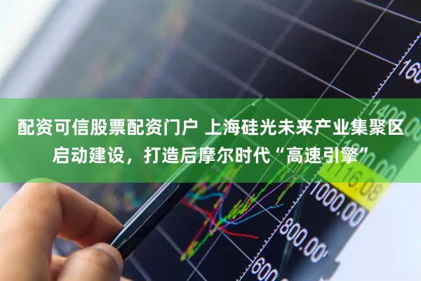 配资可信股票配资门户 上海硅光未来产业集聚区启动建设，打造后摩尔时代“高速引擎”