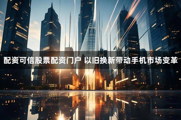 配资可信股票配资门户 以旧换新带动手机市场变革