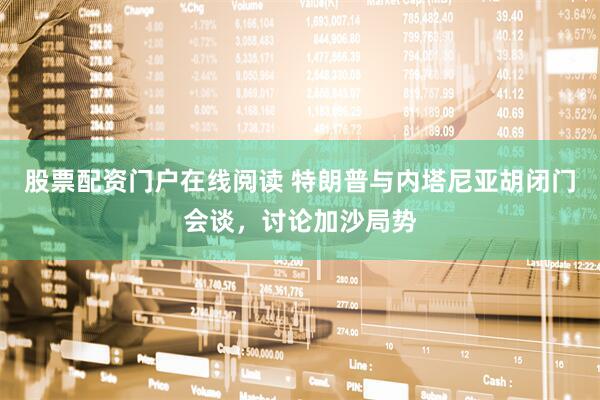 股票配资门户在线阅读 特朗普与内塔尼亚胡闭门会谈，讨论加沙局势