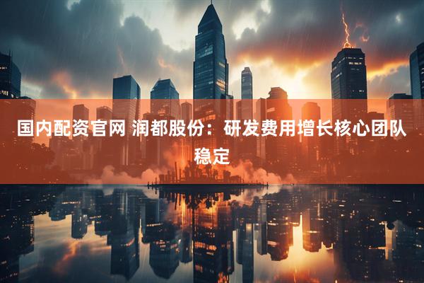 国内配资官网 润都股份：研发费用增长核心团队稳定