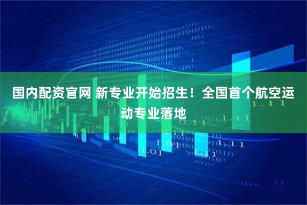 国内配资官网 新专业开始招生！全国首个航空运动专业落地