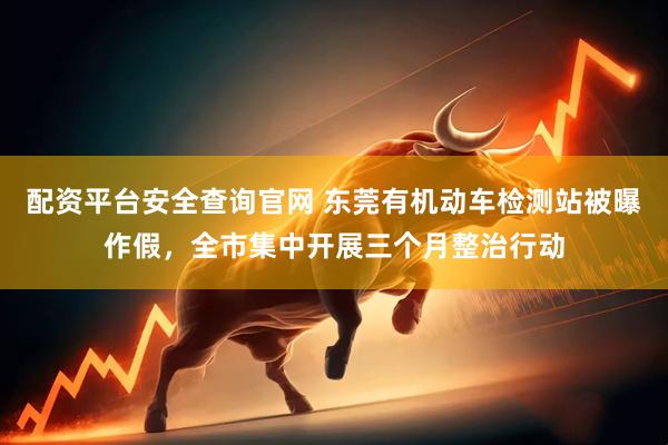 配资平台安全查询官网 东莞有机动车检测站被曝作假，全市集中开展三个月整治行动