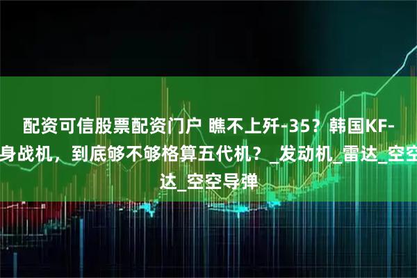 配资可信股票配资门户 瞧不上歼-35？韩国KF-21隐身战机，到底够不够格算五代机？_发动机_雷达_空空导弹