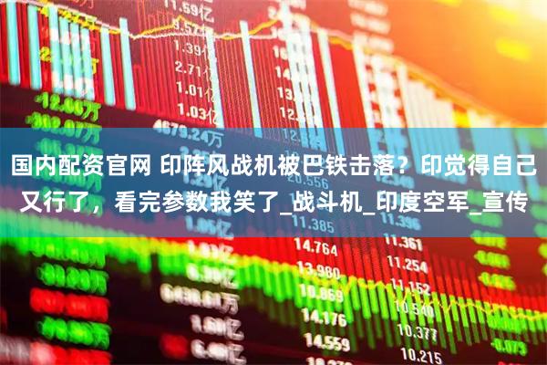 国内配资官网 印阵风战机被巴铁击落？印觉得自己又行了，看完参数我笑了_战斗机_印度空军_宣传
