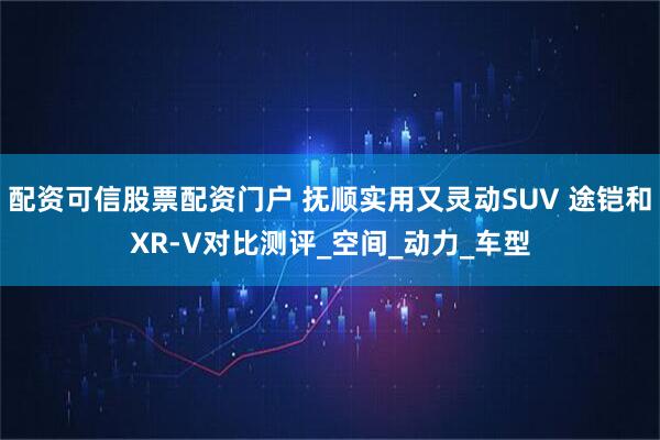 配资可信股票配资门户 抚顺实用又灵动SUV 途铠和XR-V对比测评_空间_动力_车型