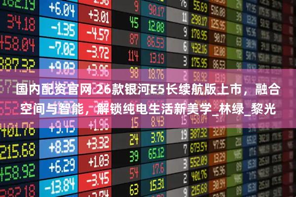 国内配资官网 26款银河E5长续航版上市，融合空间与智能，解锁纯电生活新美学_林绿_黎光