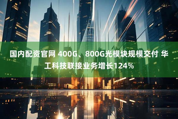 国内配资官网 400G、800G光模块规模交付 华工科技联接业务增长124%