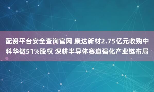 配资平台安全查询官网 康达新材2.75亿元收购中科华微51%股权 深耕半导体赛道强化产业链布局