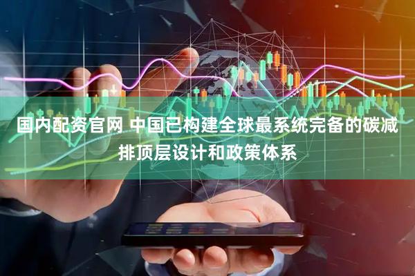 国内配资官网 中国已构建全球最系统完备的碳减排顶层设计和政策体系