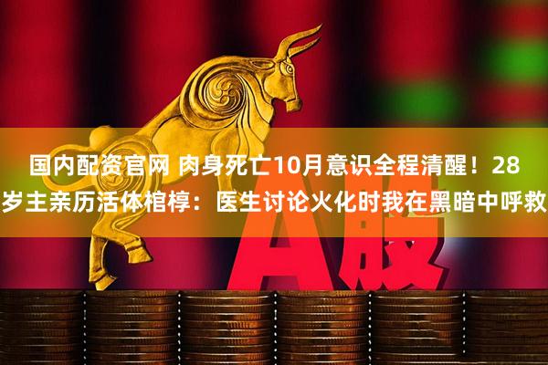 国内配资官网 肉身死亡10月意识全程清醒！28岁主亲历活体棺椁：医生讨论火化时我在黑暗中呼救