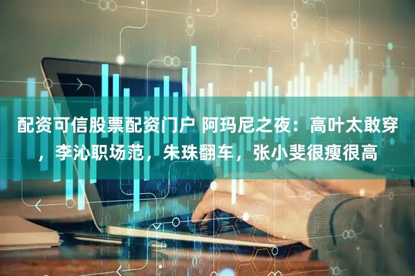 配资可信股票配资门户 阿玛尼之夜：高叶太敢穿，李沁职场范，朱珠翻车，张小斐很瘦很高