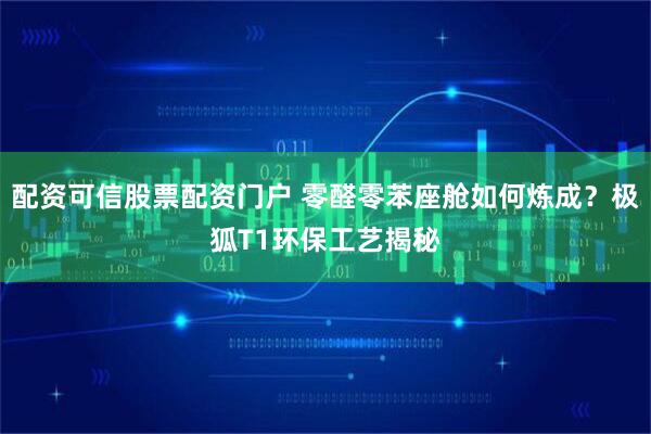 配资可信股票配资门户 零醛零苯座舱如何炼成？极狐T1环保工艺揭秘