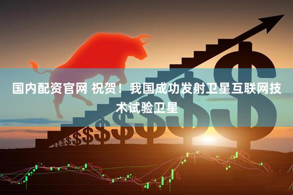 国内配资官网 祝贺！我国成功发射卫星互联网技术试验卫星