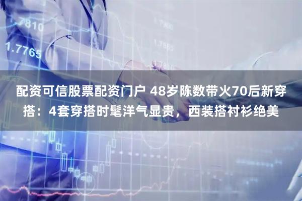 配资可信股票配资门户 48岁陈数带火70后新穿搭：4套穿搭时髦洋气显贵，西装搭衬衫绝美