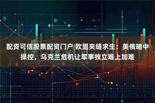 配资可信股票配资门户 欧盟夹缝求生：美俄暗中操控，乌克兰危机让军事独立难上加难