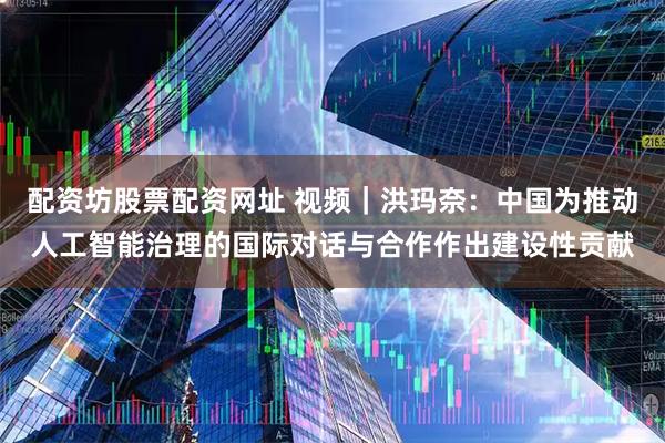 配资坊股票配资网址 视频｜洪玛奈：中国为推动人工智能治理的国际对话与合作作出建设性贡献